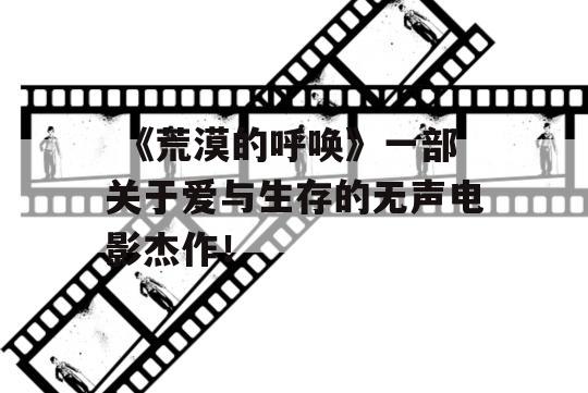  《荒漠的呼唤》一部关于爱与生存的无声电影杰作！